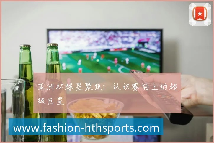 亚洲杯球星聚焦:认识赛场上的超级巨星